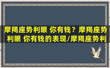 摩羯座势利眼 你有钱？摩羯座势利眼 你有钱的表现/摩羯座势利眼 你有钱？摩羯座势利眼 你有钱的表现-我的网站